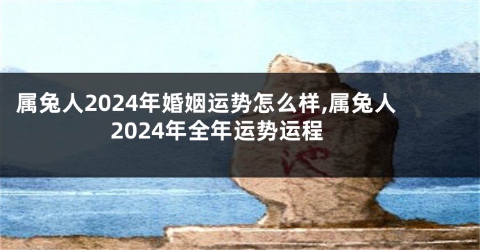 属兔人2024年婚姻运势怎么样,属兔人2024年全年运势运程