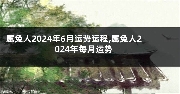 属兔人2024年6月运势运程,属兔人2024年每月运势