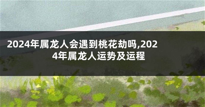 2024年属龙人会遇到桃花劫吗,2024年属龙人运势及运程