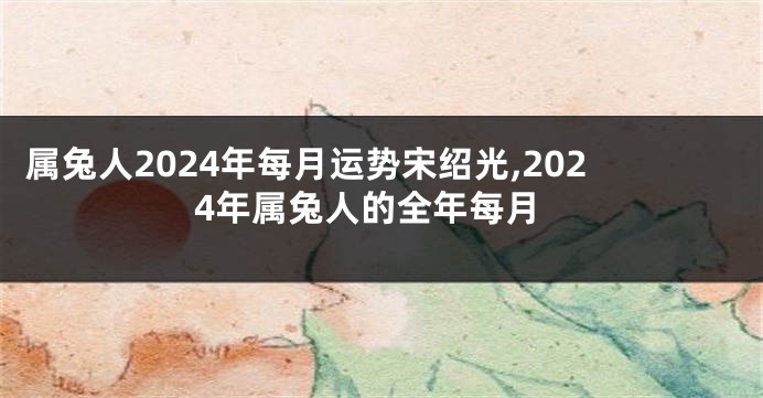 属兔人2024年每月运势宋绍光,2024年属兔人的全年每月