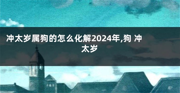 冲太岁属狗的怎么化解2024年,狗 冲太岁