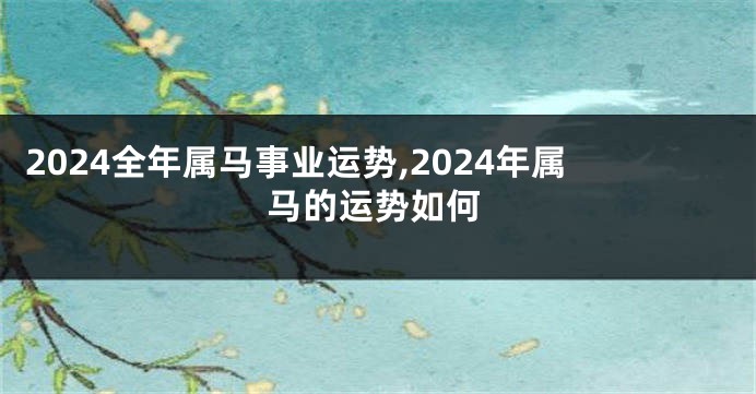 2024全年属马事业运势,2024年属马的运势如何