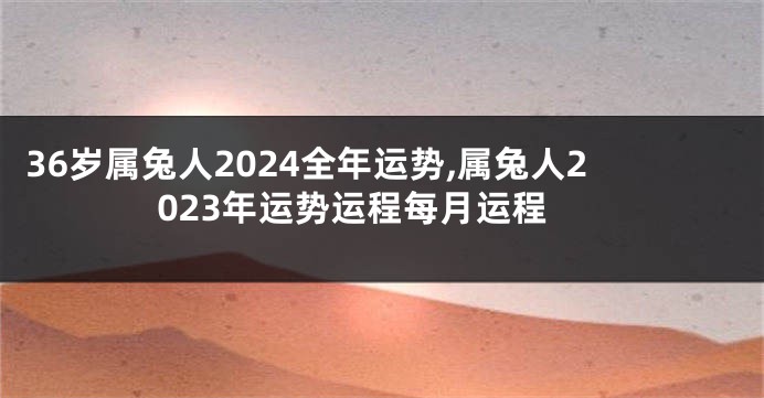 36岁属兔人2024全年运势,属兔人2023年运势运程每月运程