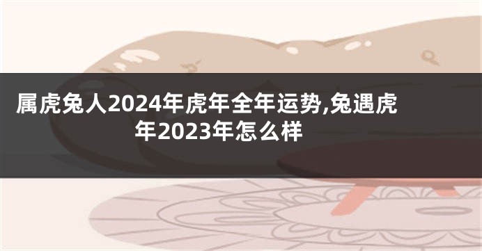 属虎兔人2024年虎年全年运势,兔遇虎年2023年怎么样