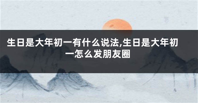 生日是大年初一有什么说法,生日是大年初一怎么发朋友圈