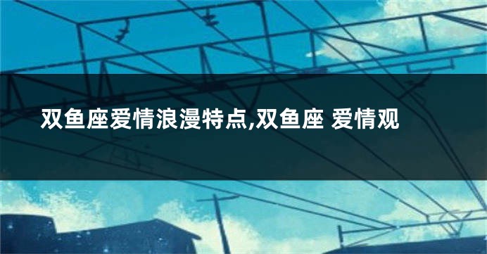 双鱼座爱情浪漫特点,双鱼座 爱情观