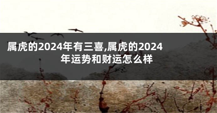 属虎的2024年有三喜,属虎的2024年运势和财运怎么样