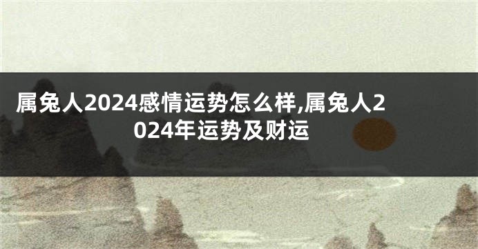 属兔人2024感情运势怎么样,属兔人2024年运势及财运