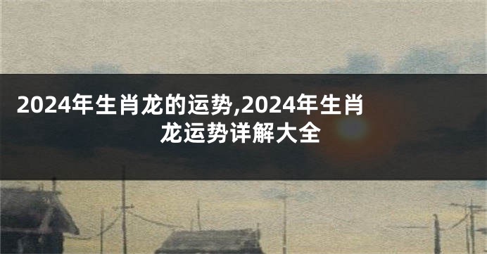 2024年生肖龙的运势,2024年生肖龙运势详解大全