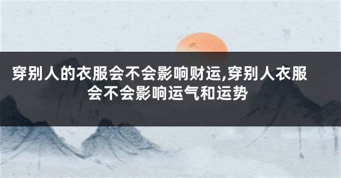 穿别人的衣服会不会影响财运,穿别人衣服会不会影响运气和运势