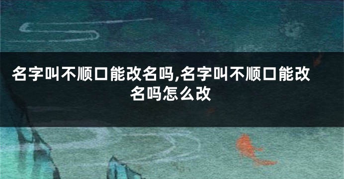 名字叫不顺口能改名吗,名字叫不顺口能改名吗怎么改