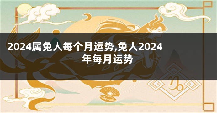 2024属兔人每个月运势,兔人2024年每月运势