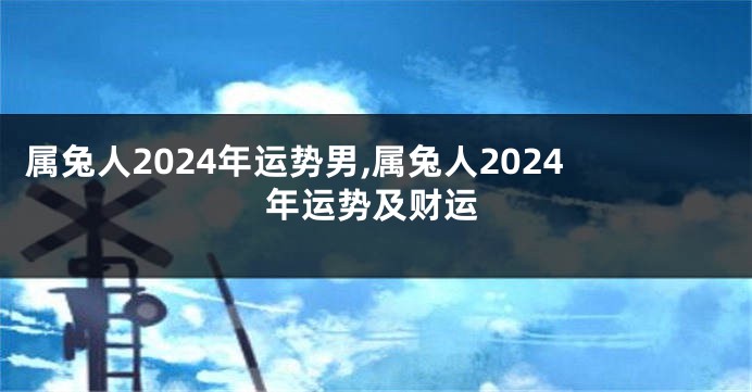 属兔人2024年运势男,属兔人2024年运势及财运