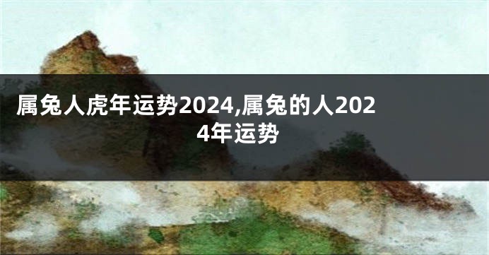 属兔人虎年运势2024,属兔的人2024年运势