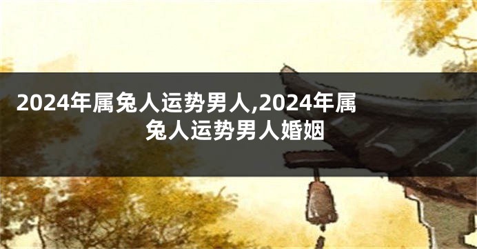 2024年属兔人运势男人,2024年属兔人运势男人婚姻