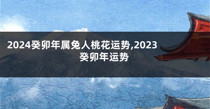 2024癸卯年属兔人桃花运势,2023癸卯年运势