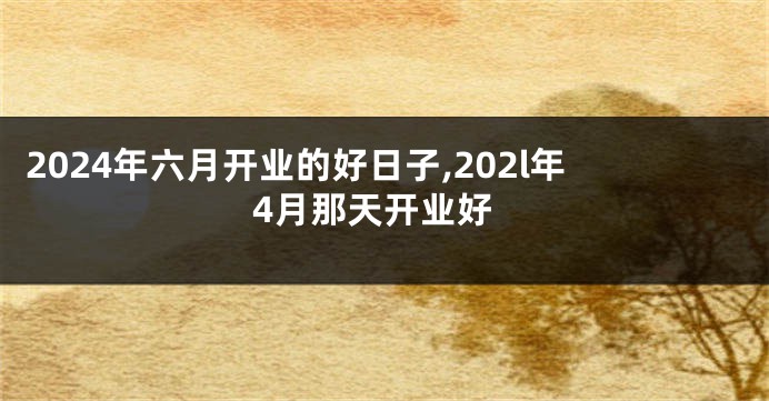 2024年六月开业的好日子,202l年4月那天开业好