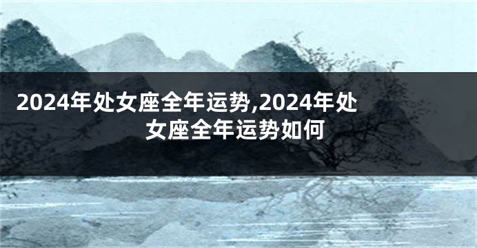 2024年处女座全年运势,2024年处女座全年运势如何