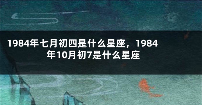 1984年七月初四是什么星座，1984年10月初7是什么星座