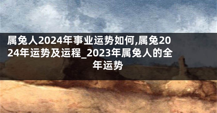 属兔人2024年事业运势如何,属兔2024年运势及运程_2023年属兔人的全年运势