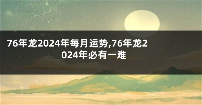 76年龙2024年每月运势,76年龙2024年必有一难