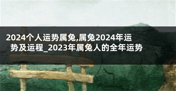 2024个人运势属兔,属兔2024年运势及运程_2023年属兔人的全年运势