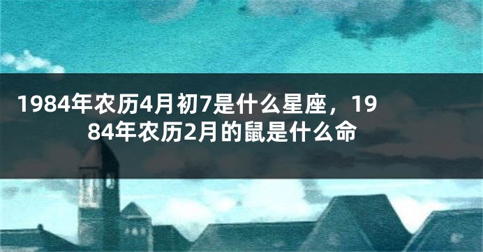 1984年农历4月初7是什么星座，1984年农历2月的鼠是什么命