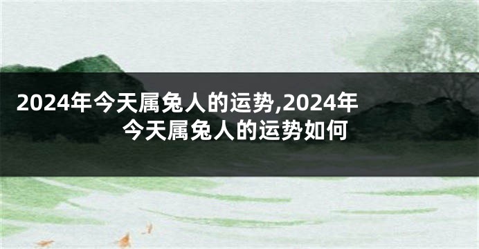 2024年今天属兔人的运势,2024年今天属兔人的运势如何