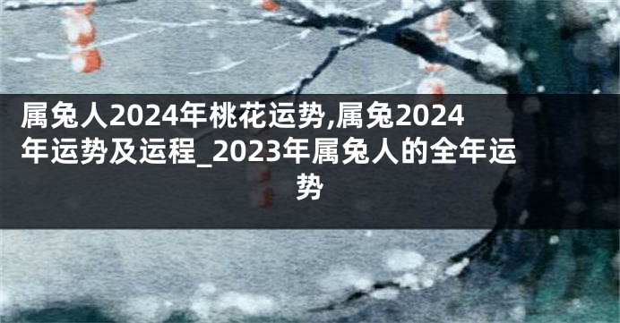 属兔人2024年桃花运势,属兔2024年运势及运程_2023年属兔人的全年运势