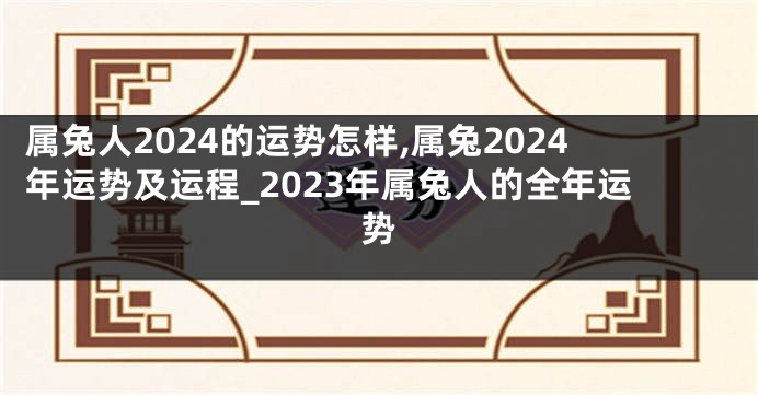 属兔人2024的运势怎样,属兔2024年运势及运程_2023年属兔人的全年运势