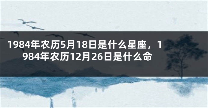 1984年农历5月18日是什么星座，1984年农历12月26日是什么命