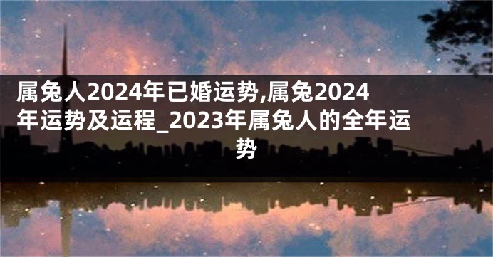 属兔人2024年已婚运势,属兔2024年运势及运程_2023年属兔人的全年运势