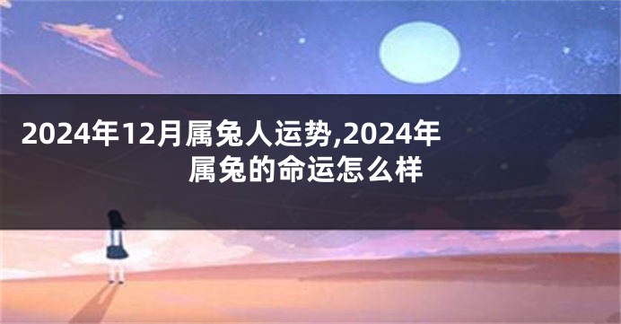 2024年12月属兔人运势,2024年属兔的命运怎么样