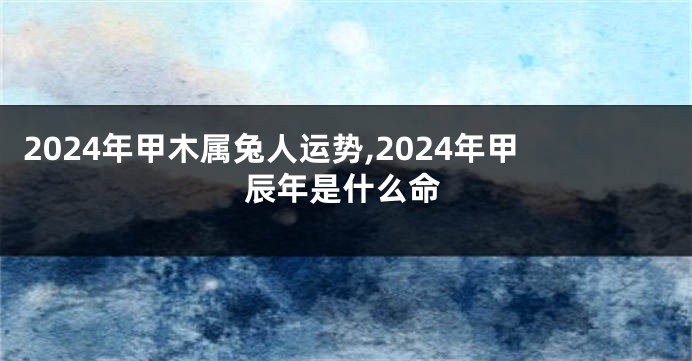 2024年甲木属兔人运势,2024年甲辰年是什么命