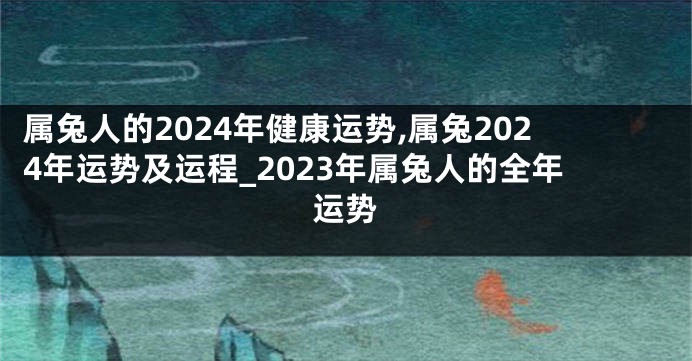 属兔人的2024年健康运势,属兔2024年运势及运程_2023年属兔人的全年运势