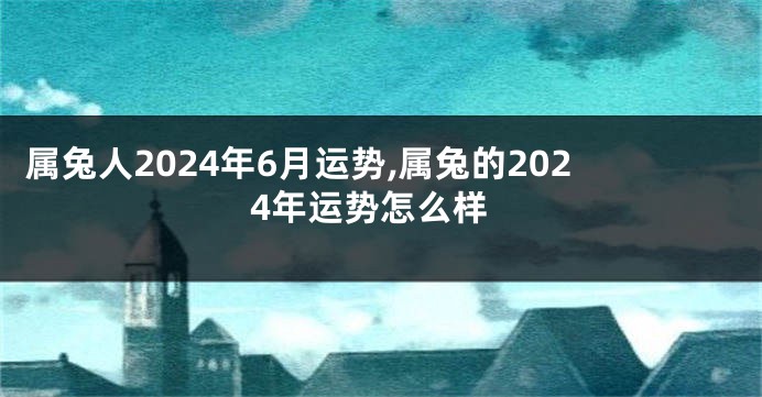 属兔人2024年6月运势,属兔的2024年运势怎么样