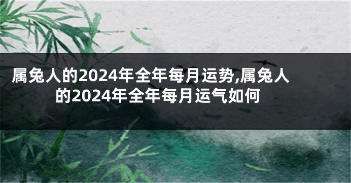 属兔人的2024年全年每月运势,属兔人的2024年全年每月运气如何