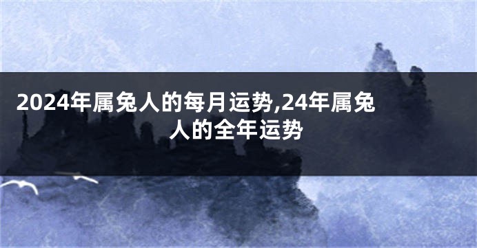 2024年属兔人的每月运势,24年属兔人的全年运势