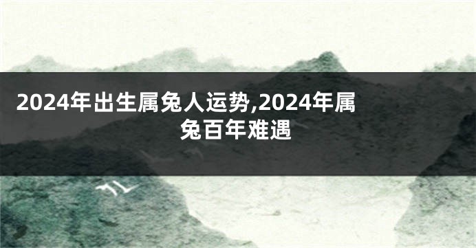 2024年出生属兔人运势,2024年属兔百年难遇