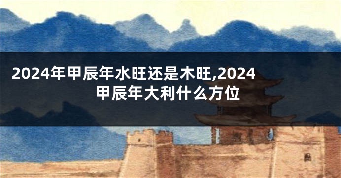 2024年甲辰年水旺还是木旺,2024甲辰年大利什么方位