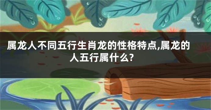 属龙人不同五行生肖龙的性格特点,属龙的人五行属什么?