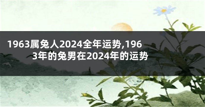 1963属兔人2024全年运势,1963年的兔男在2024年的运势