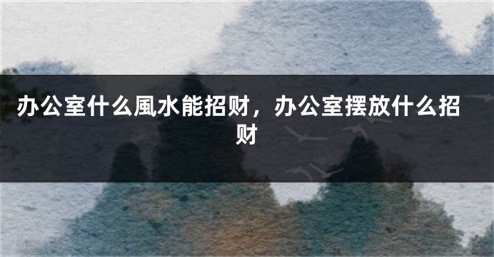 办公室什么風水能招财，办公室摆放什么招财