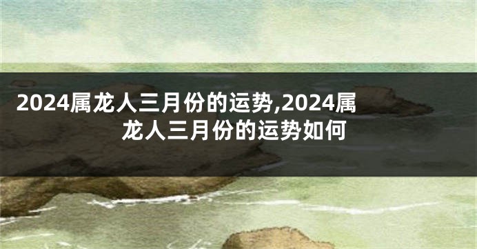 2024属龙人三月份的运势,2024属龙人三月份的运势如何