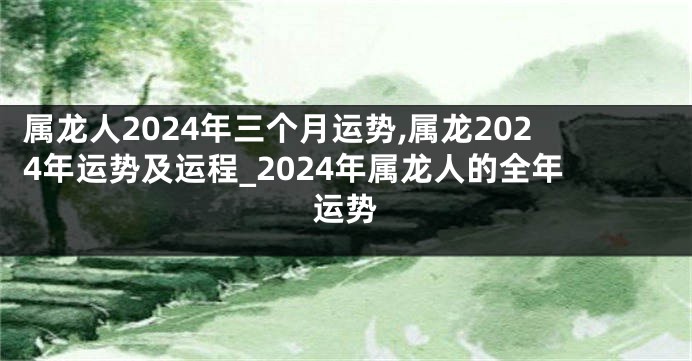 属龙人2024年三个月运势,属龙2024年运势及运程_2024年属龙人的全年运势