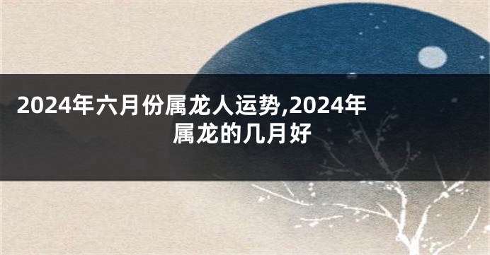 2024年六月份属龙人运势,2024年属龙的几月好