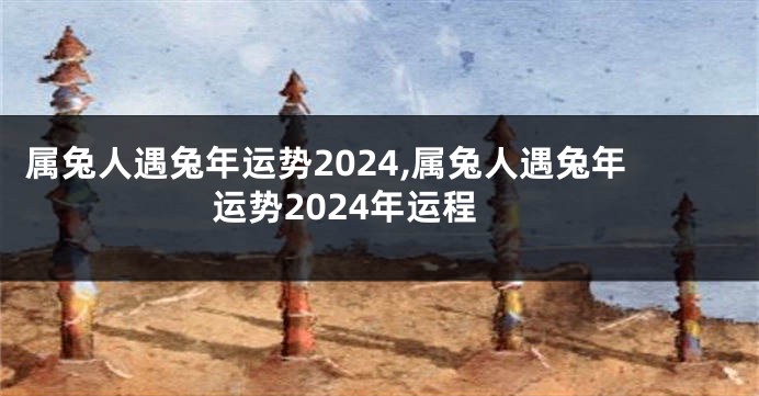 属兔人遇兔年运势2024,属兔人遇兔年运势2024年运程