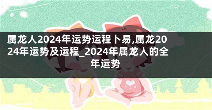 属龙人2024年运势运程卜易,属龙2024年运势及运程_2024年属龙人的全年运势