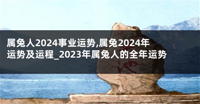 属兔人2024事业运势,属兔2024年运势及运程_2023年属兔人的全年运势