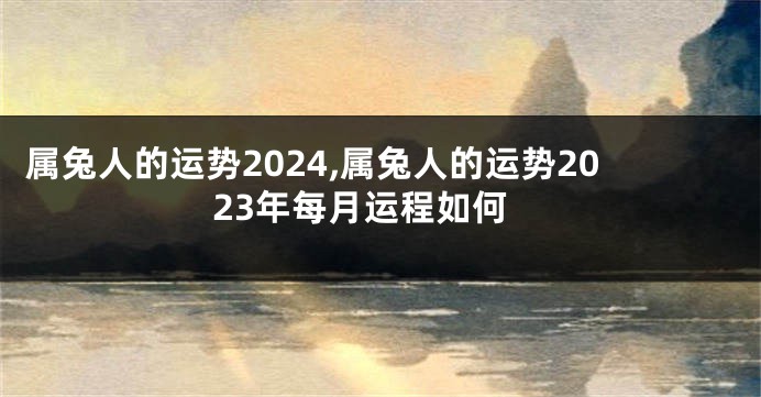 属兔人的运势2024,属兔人的运势2023年每月运程如何